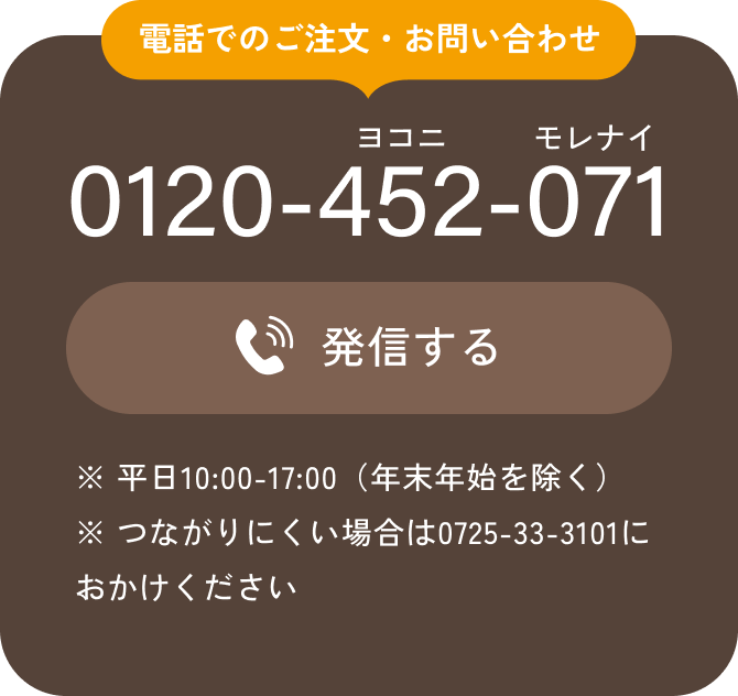 電話でのご注文・お問い合わせ 0120-452-071 発信する ※ 平日10:00-17:00（年末年始を除く） ※ つながりにくい場合は0725-33-3101におかけください