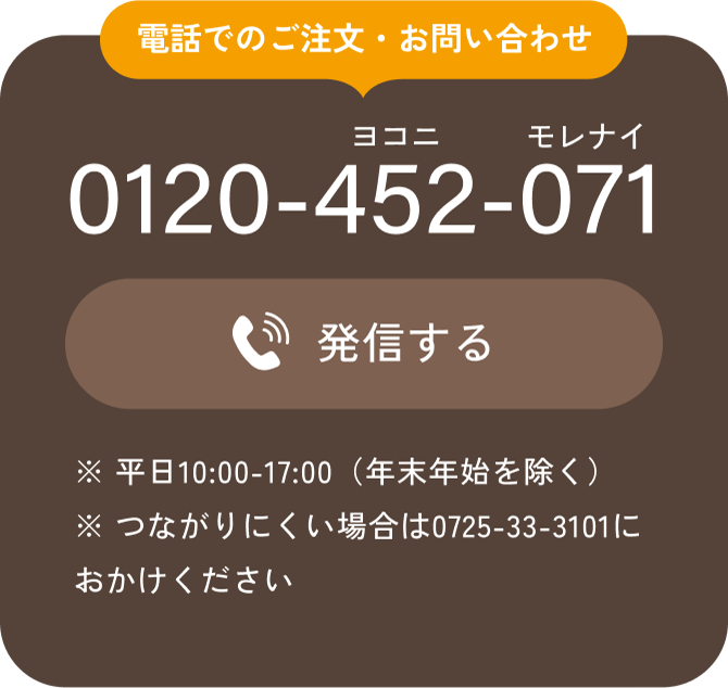 電話でのご注文・お問い合わせ 0120-452-071 発信する ※ 平日10:00-17:00（年末年始を除く） ※ つながりにくい場合は0725-33-3101におかけください