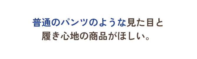 普通のパンツのような見た目と履き心地の商品がほしい。